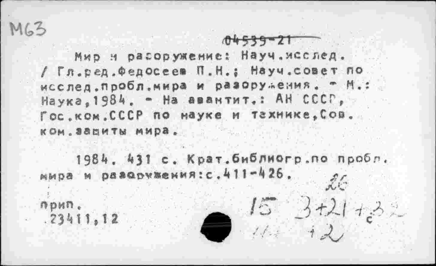 ﻿

Мир м разоружение: Науч . ясс лед .
/ Гл .ред .Федосеев П.Н.; Науч.совет по исслед.пробл.мира и разоружения . * И.: Наука,1984. “ На авантит»: АН СССР, Гос.ком.СССР по науке и технике,Сов. ком.завиты мира.
1984. 431 с. Крат.библиогр .по пробл. мира и разаражения:с.411-426. $г ‘ I.'*
прип.
.23411,12